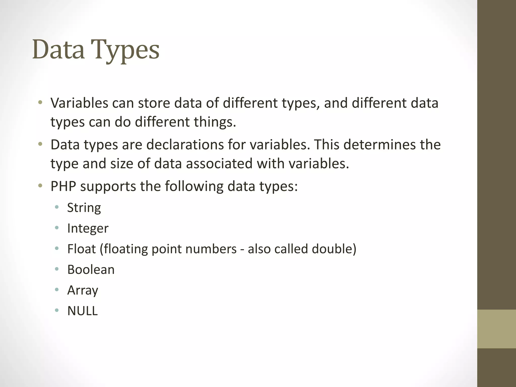 Data Types • Variables can store data of different types, and different data types can do different things. • Data types are declarations for variables. This determines the type and size of data associated with variables. • PHP supports the following data types: • String • Integer • Float (floating point numbers - also called double) • Boolean • Array • NULL 