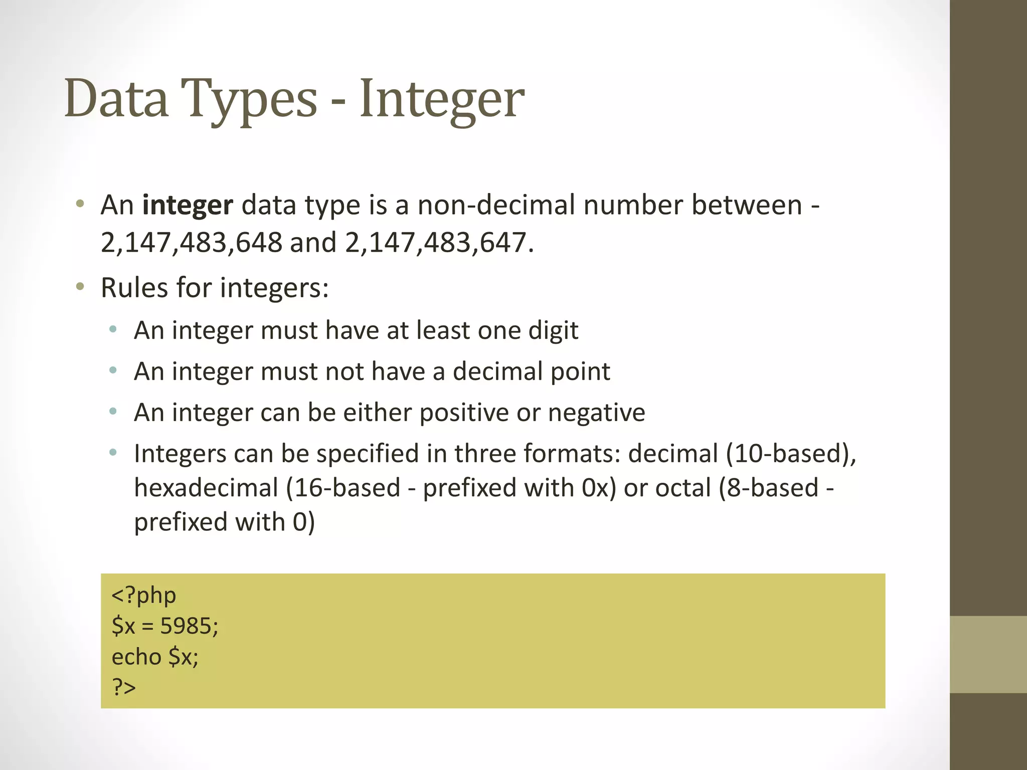 Data Types - Integer • An integer data type is a non-decimal number between - 2,147,483,648 and 2,147,483,647. • Rules for integers: • An integer must have at least one digit • An integer must not have a decimal point • An integer can be either positive or negative • Integers can be specified in three formats: decimal (10-based), hexadecimal (16-based - prefixed with 0x) or octal (8-based - prefixed with 0) <?php $x = 5985; echo $x; ?> 