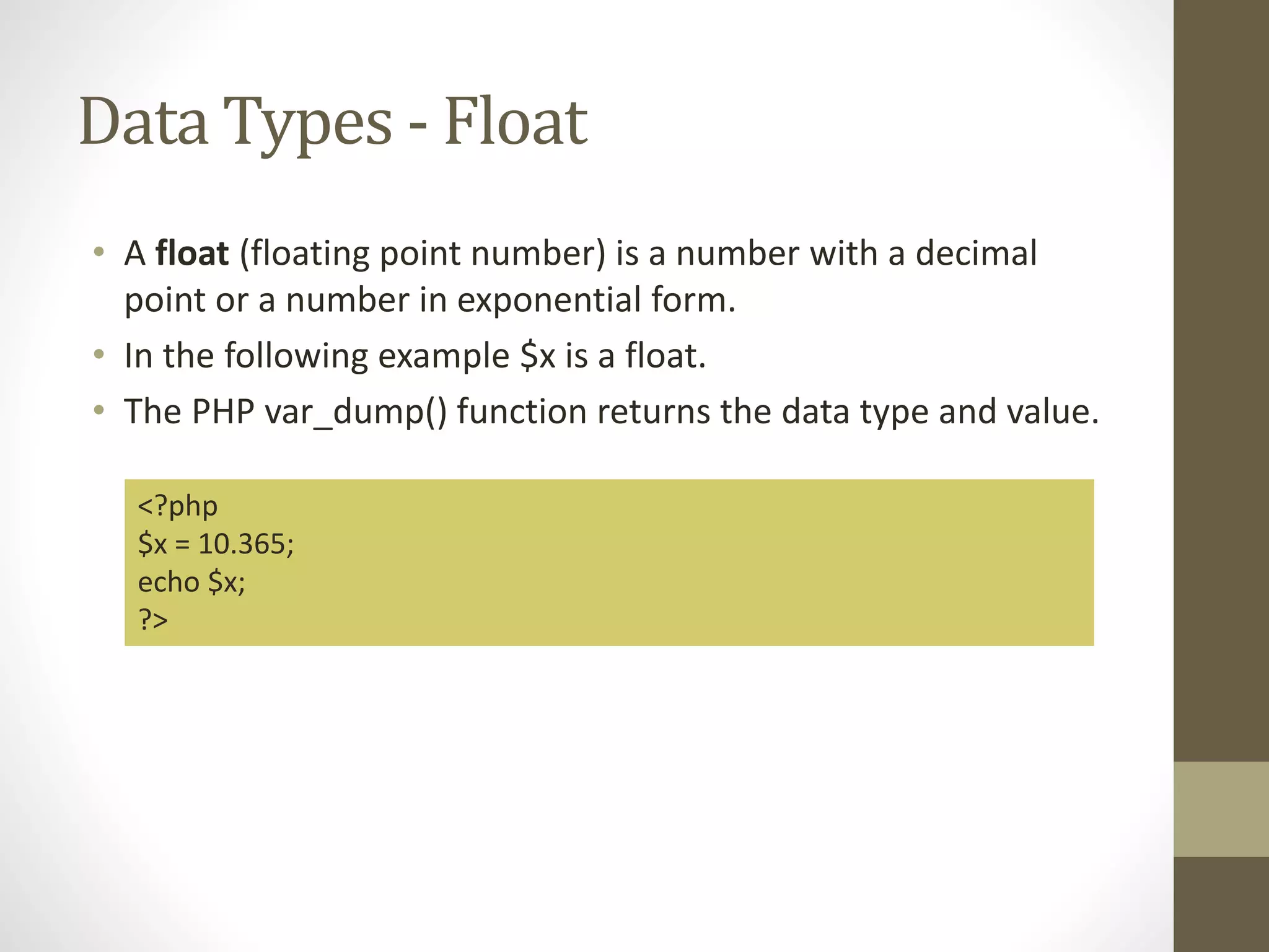 Data Types - Float • A float (floating point number) is a number with a decimal point or a number in exponential form. • In the following example $x is a float. • The PHP var_dump() function returns the data type and value. <?php $x = 10.365; echo $x; ?> 