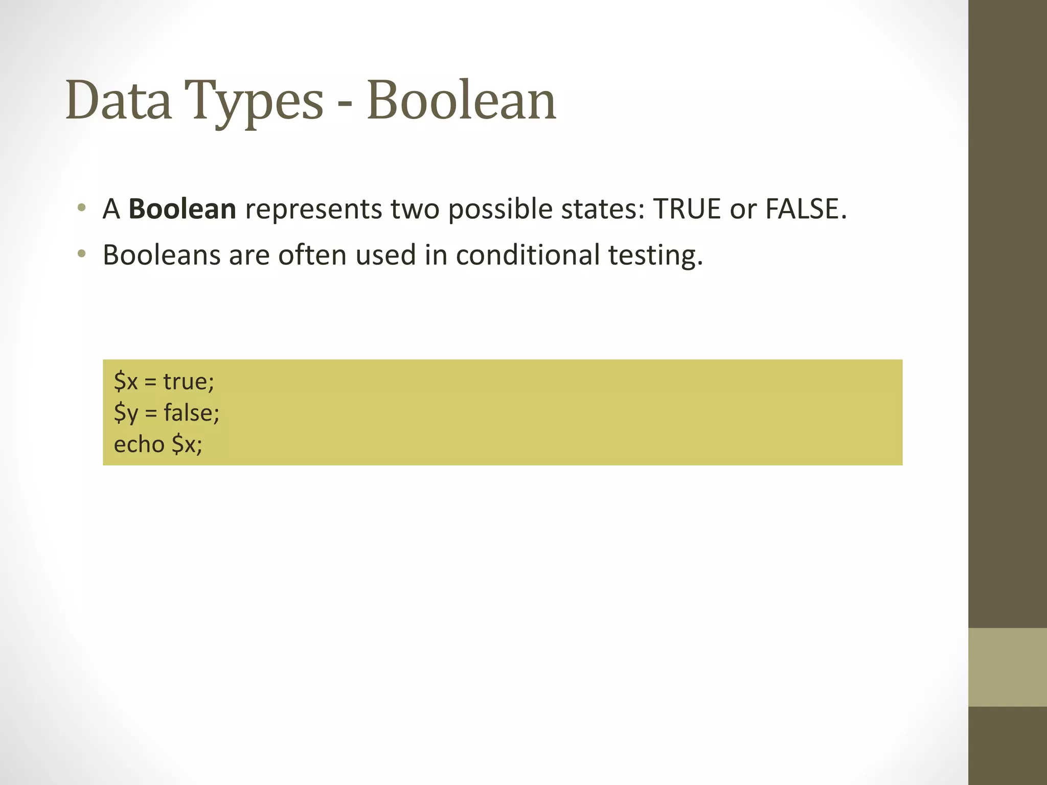 Data Types - Boolean • A Boolean represents two possible states: TRUE or FALSE. • Booleans are often used in conditional testing. $x = true; $y = false; echo $x; 