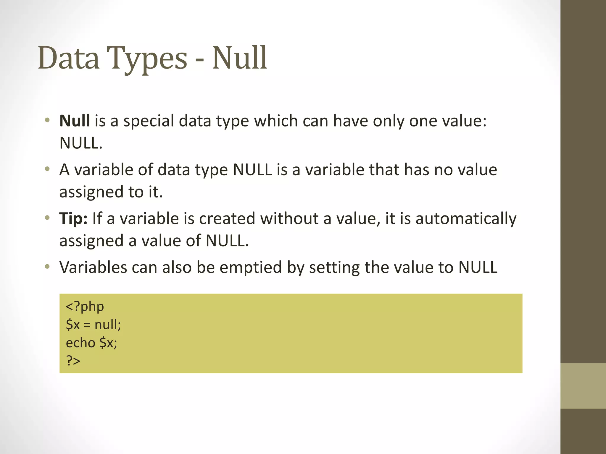 Data Types - Null • Null is a special data type which can have only one value: NULL. • A variable of data type NULL is a variable that has no value assigned to it. • Tip: If a variable is created without a value, it is automatically assigned a value of NULL. • Variables can also be emptied by setting the value to NULL <?php $x = null; echo $x; ?> 