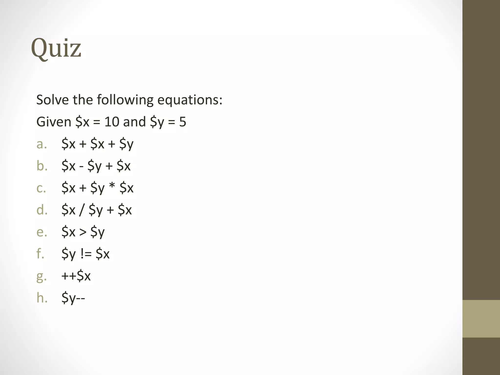 Quiz Solve the following equations: Given $x = 10 and $y = 5 a. $x + $x + $y b. $x - $y + $x c. $x + $y * $x d. $x / $y + $x e. $x > $y f. $y != $x g. ++$x h. $y-- 