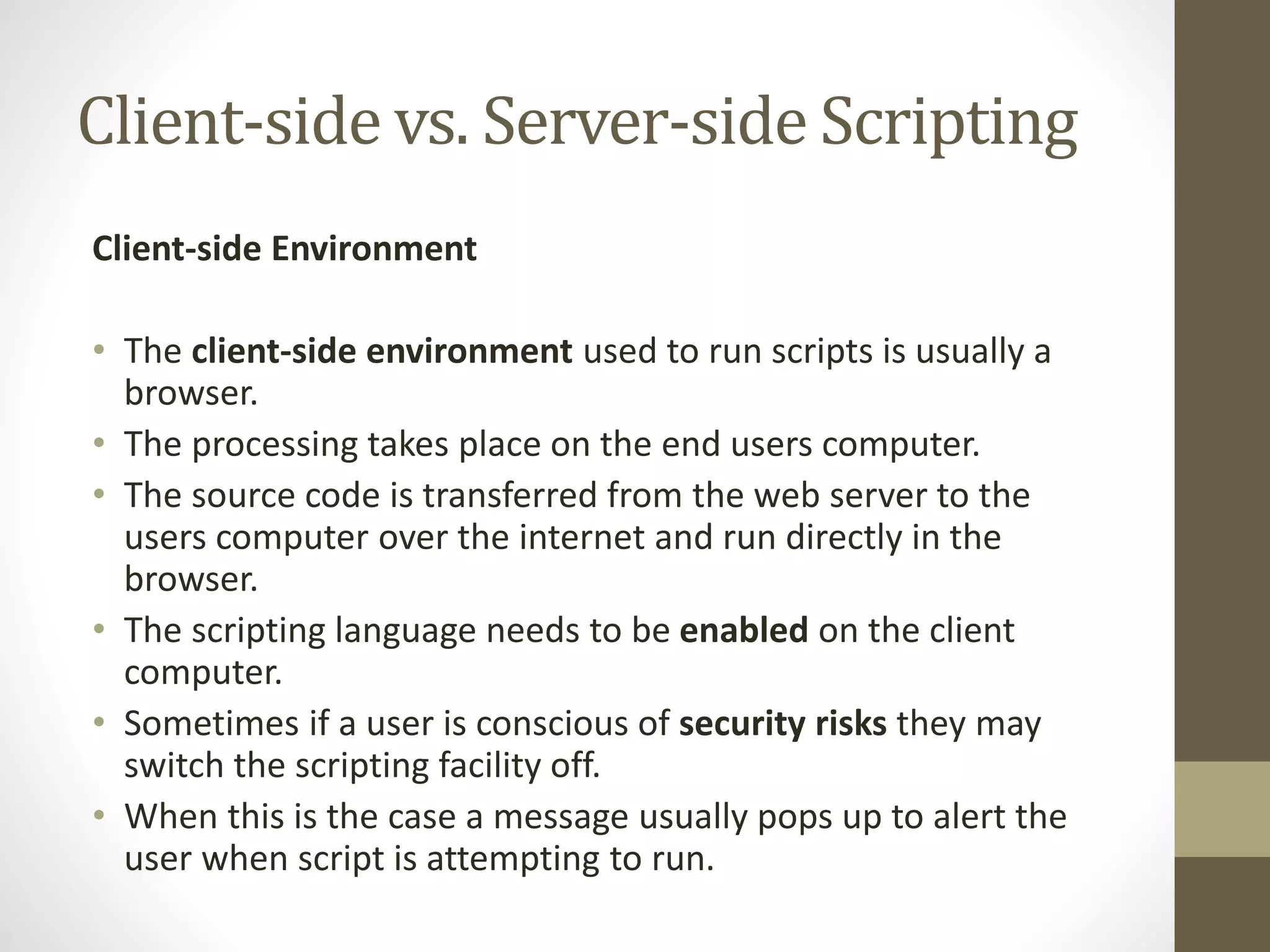 Client-side vs. Server-side Scripting Client-side Environment • The client-side environment used to run scripts is usually a browser. • The processing takes place on the end users computer. • The source code is transferred from the web server to the users computer over the internet and run directly in the browser. • The scripting language needs to be enabled on the client computer. • Sometimes if a user is conscious of security risks they may switch the scripting facility off. • When this is the case a message usually pops up to alert the user when script is attempting to run. 