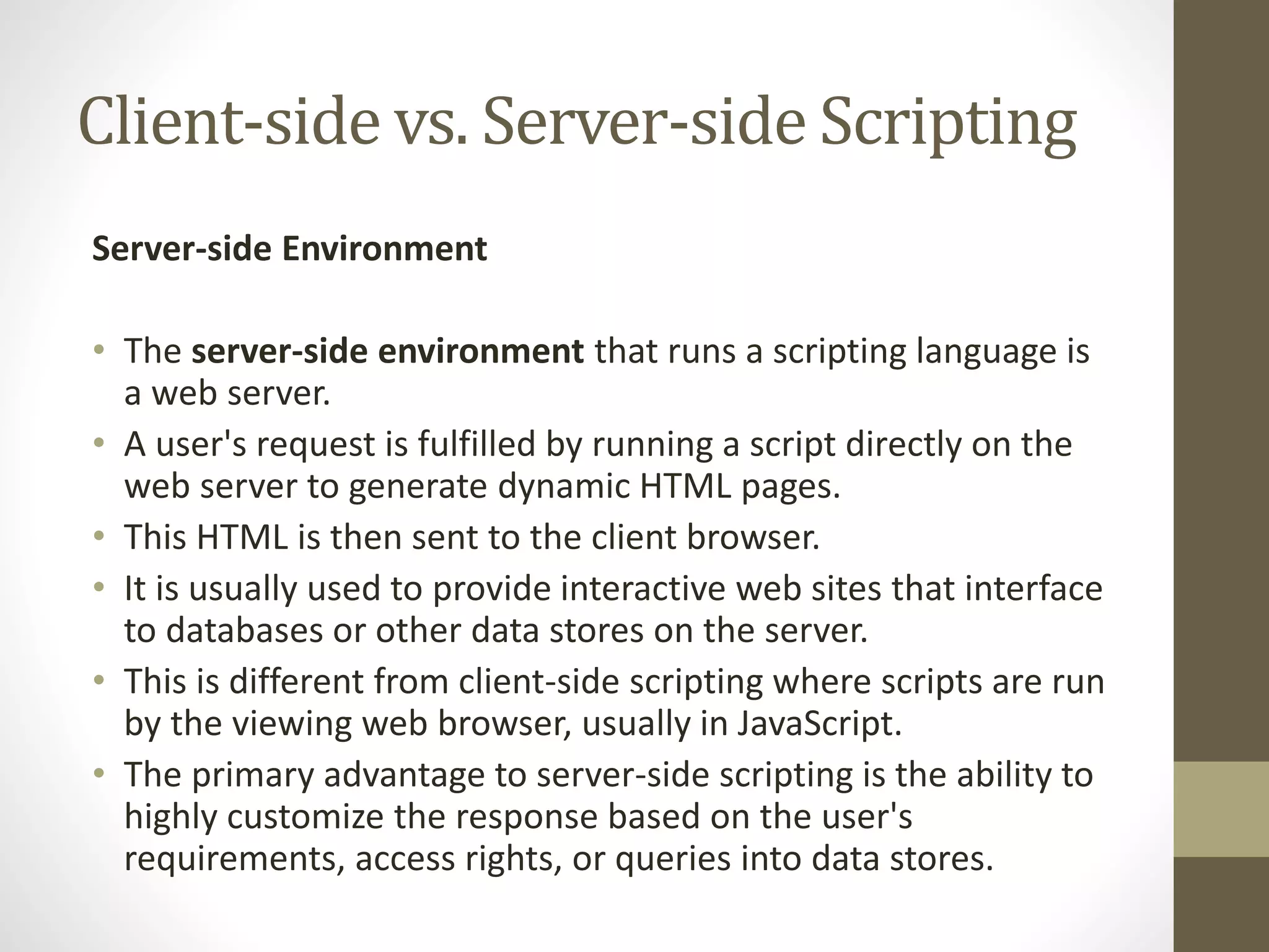 Client-side vs. Server-side Scripting Server-side Environment • The server-side environment that runs a scripting language is a web server. • A user's request is fulfilled by running a script directly on the web server to generate dynamic HTML pages. • This HTML is then sent to the client browser. • It is usually used to provide interactive web sites that interface to databases or other data stores on the server. • This is different from client-side scripting where scripts are run by the viewing web browser, usually in JavaScript. • The primary advantage to server-side scripting is the ability to highly customize the response based on the user's requirements, access rights, or queries into data stores. 