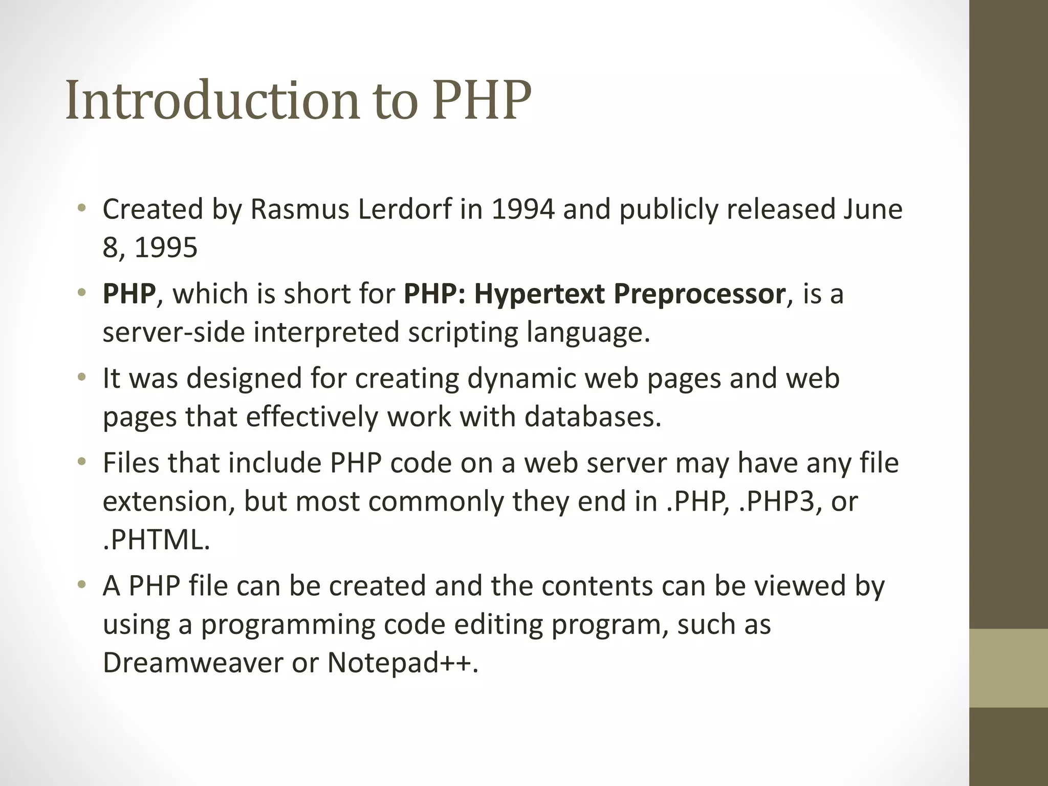 Introduction to PHP • Created by Rasmus Lerdorf in 1994 and publicly released June 8, 1995 • PHP, which is short for PHP: Hypertext Preprocessor, is a server-side interpreted scripting language. • It was designed for creating dynamic web pages and web pages that effectively work with databases. • Files that include PHP code on a web server may have any file extension, but most commonly they end in .PHP, .PHP3, or .PHTML. • A PHP file can be created and the contents can be viewed by using a programming code editing program, such as Dreamweaver or Notepad++. 