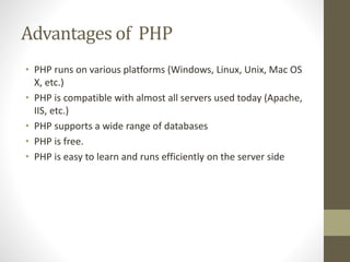 Advantages of PHP
• PHP runs on various platforms (Windows, Linux, Unix, Mac OS
X, etc.)
• PHP is compatible with almost all servers used today (Apache,
IIS, etc.)
• PHP supports a wide range of databases
• PHP is free.
• PHP is easy to learn and runs efficiently on the server side
 