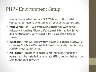 PHP - Environment Setup
• In order to develop and run PHP Web pages three vital
components need to be installed on your computer system.
• Web Server − PHP will work with virtually all Web Server
software, including Microsoft's Internet Information Server
(IIS) but then most often used is freely available Apache
Server.
• Database − PHP will work with virtually all database software,
including Oracle and Sybase but most commonly used is freely
available MySQL database.
• PHP Parser − In order to process PHP script instructions a
parser must be installed to generate HTML output that can be
sent to the Web Browser.
 