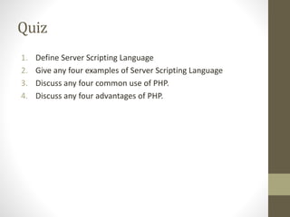 Quiz
1. Define Server Scripting Language
2. Give any four examples of Server Scripting Language
3. Discuss any four common use of PHP.
4. Discuss any four advantages of PHP.
 