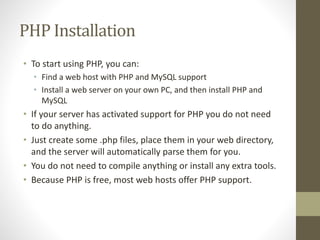 PHP Installation
• To start using PHP, you can:
• Find a web host with PHP and MySQL support
• Install a web server on your own PC, and then install PHP and
MySQL
• If your server has activated support for PHP you do not need
to do anything.
• Just create some .php files, place them in your web directory,
and the server will automatically parse them for you.
• You do not need to compile anything or install any extra tools.
• Because PHP is free, most web hosts offer PHP support.
 