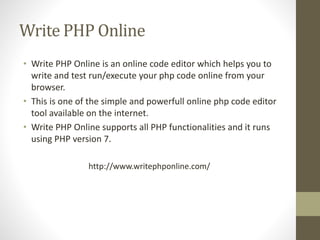 Write PHP Online
• Write PHP Online is an online code editor which helps you to
write and test run/execute your php code online from your
browser.
• This is one of the simple and powerfull online php code editor
tool available on the internet.
• Write PHP Online supports all PHP functionalities and it runs
using PHP version 7.
http://www.writephponline.com/
 