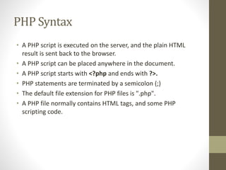 PHP Syntax
• A PHP script is executed on the server, and the plain HTML
result is sent back to the browser.
• A PHP script can be placed anywhere in the document.
• A PHP script starts with <?php and ends with ?>.
• PHP statements are terminated by a semicolon (;)
• The default file extension for PHP files is ".php".
• A PHP file normally contains HTML tags, and some PHP
scripting code.
 