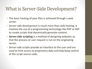 What is Server-Side Development?
• The basic hosting of your files is achieved through a web
server.
• Server-side development is much more than web hosting: it
involves the use of a programming technology like PHP or ASP
to create scripts that dynamically generate content.
• Server-side scripting is a method of designing websites so
that the process or user request is run on the originating
server.
• Server-side scripts provide an interface to the user and are
used to limit access to proprietary data and help keep control
of the script source code.
 