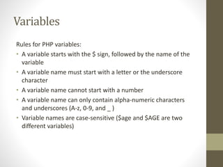 Variables
Rules for PHP variables:
• A variable starts with the $ sign, followed by the name of the
variable
• A variable name must start with a letter or the underscore
character
• A variable name cannot start with a number
• A variable name can only contain alpha-numeric characters
and underscores (A-z, 0-9, and _ )
• Variable names are case-sensitive ($age and $AGE are two
different variables)
 