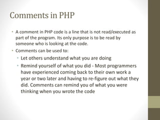 Comments in PHP
• A comment in PHP code is a line that is not read/executed as
part of the program. Its only purpose is to be read by
someone who is looking at the code.
• Comments can be used to:
• Let others understand what you are doing
• Remind yourself of what you did - Most programmers
have experienced coming back to their own work a
year or two later and having to re-figure out what they
did. Comments can remind you of what you were
thinking when you wrote the code
 