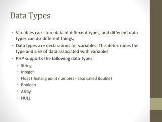 Data Types
• Variables can store data of different types, and different data
types can do different things.
• Data types are declarations for variables. This determines the
type and size of data associated with variables.
• PHP supports the following data types:
• String
• Integer
• Float (floating point numbers - also called double)
• Boolean
• Array
• NULL
 
