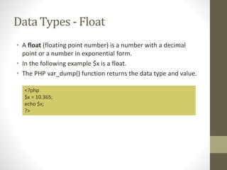 Data Types - Float
• A float (floating point number) is a number with a decimal
point or a number in exponential form.
• In the following example $x is a float.
• The PHP var_dump() function returns the data type and value.
<?php
$x = 10.365;
echo $x;
?>
 
