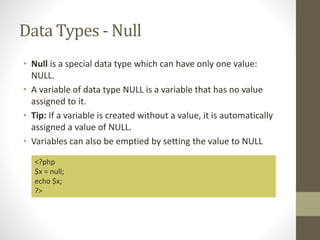 Data Types - Null
• Null is a special data type which can have only one value:
NULL.
• A variable of data type NULL is a variable that has no value
assigned to it.
• Tip: If a variable is created without a value, it is automatically
assigned a value of NULL.
• Variables can also be emptied by setting the value to NULL
<?php
$x = null;
echo $x;
?>
 