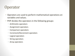 Operator
• Operators are used to perform mathematical operations on
variables and values.
• PHP divides the operators in the following groups:
• Arithmetic operators
• Assignment operators
• Comparison operators
• Increment/Decrement operators
• Logical operators
• String operators
• Array operators
 