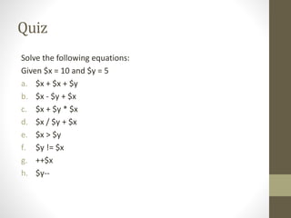 Quiz
Solve the following equations:
Given $x = 10 and $y = 5
a. $x + $x + $y
b. $x - $y + $x
c. $x + $y * $x
d. $x / $y + $x
e. $x > $y
f. $y != $x
g. ++$x
h. $y--
 