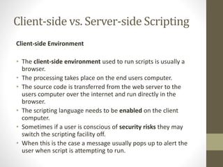 Client-side vs. Server-side Scripting
Client-side Environment
• The client-side environment used to run scripts is usually a
browser.
• The processing takes place on the end users computer.
• The source code is transferred from the web server to the
users computer over the internet and run directly in the
browser.
• The scripting language needs to be enabled on the client
computer.
• Sometimes if a user is conscious of security risks they may
switch the scripting facility off.
• When this is the case a message usually pops up to alert the
user when script is attempting to run.
 
