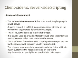 Client-side vs. Server-side Scripting
Server-side Environment
• The server-side environment that runs a scripting language is
a web server.
• A user's request is fulfilled by running a script directly on the
web server to generate dynamic HTML pages.
• This HTML is then sent to the client browser.
• It is usually used to provide interactive web sites that interface
to databases or other data stores on the server.
• This is different from client-side scripting where scripts are run
by the viewing web browser, usually in JavaScript.
• The primary advantage to server-side scripting is the ability to
highly customize the response based on the user's
requirements, access rights, or queries into data stores.
 