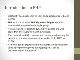 Introduction to PHP
• Created by Rasmus Lerdorf in 1994 and publicly released June
8, 1995
• PHP, which is short for PHP: Hypertext Preprocessor, is a
server-side interpreted scripting language.
• It was designed for creating dynamic web pages and web
pages that effectively work with databases.
• Files that include PHP code on a web server may have any file
extension, but most commonly they end in .PHP, .PHP3, or
.PHTML.
• A PHP file can be created and the contents can be viewed by
using a programming code editing program, such as
Dreamweaver or Notepad++.
 