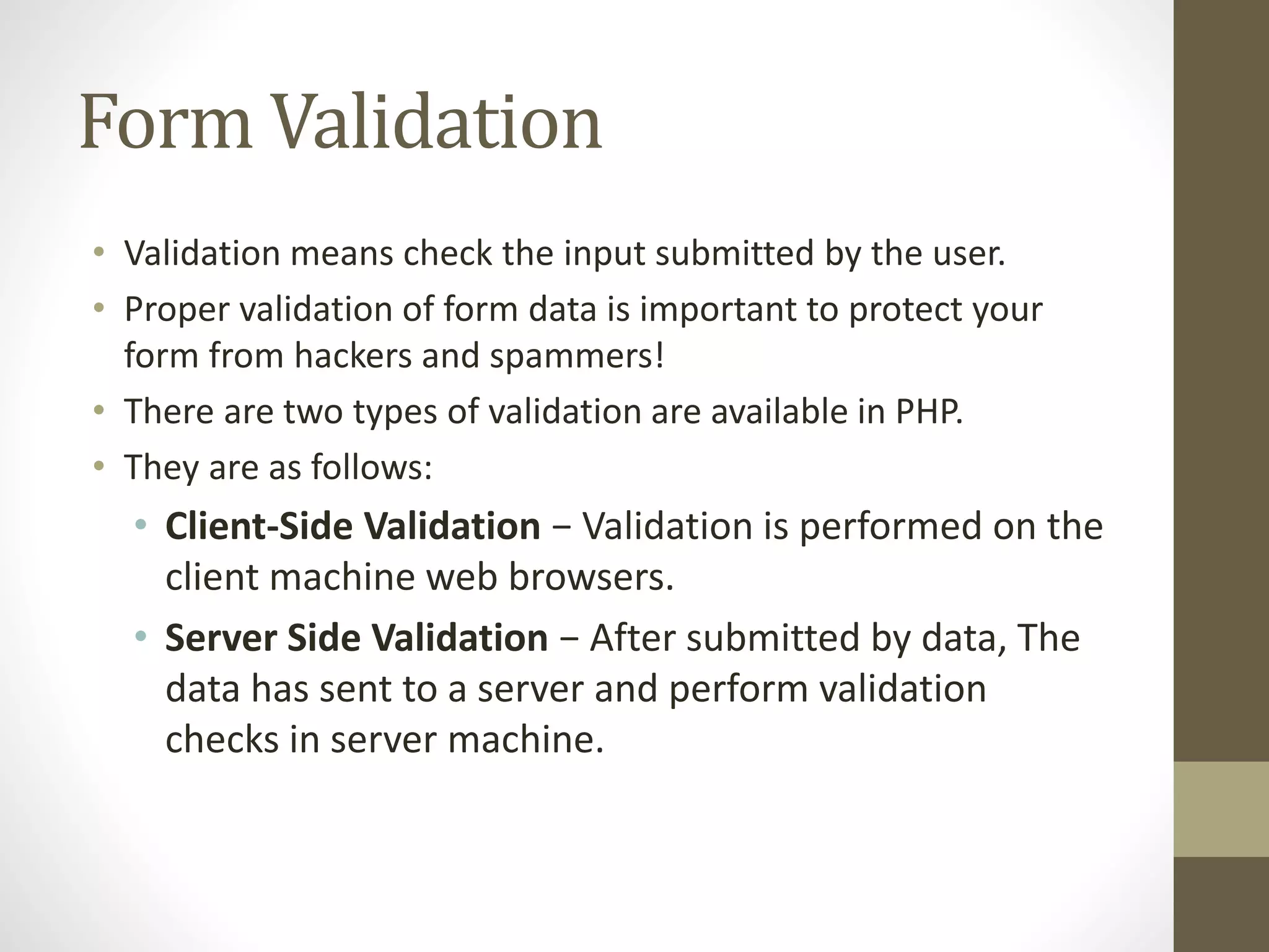 Form Validation • Validation means check the input submitted by the user. • Proper validation of form data is important to protect your form from hackers and spammers! • There are two types of validation are available in PHP. • They are as follows: • Client-Side Validation − Validation is performed on the client machine web browsers. • Server Side Validation − After submitted by data, The data has sent to a server and perform validation checks in server machine. 