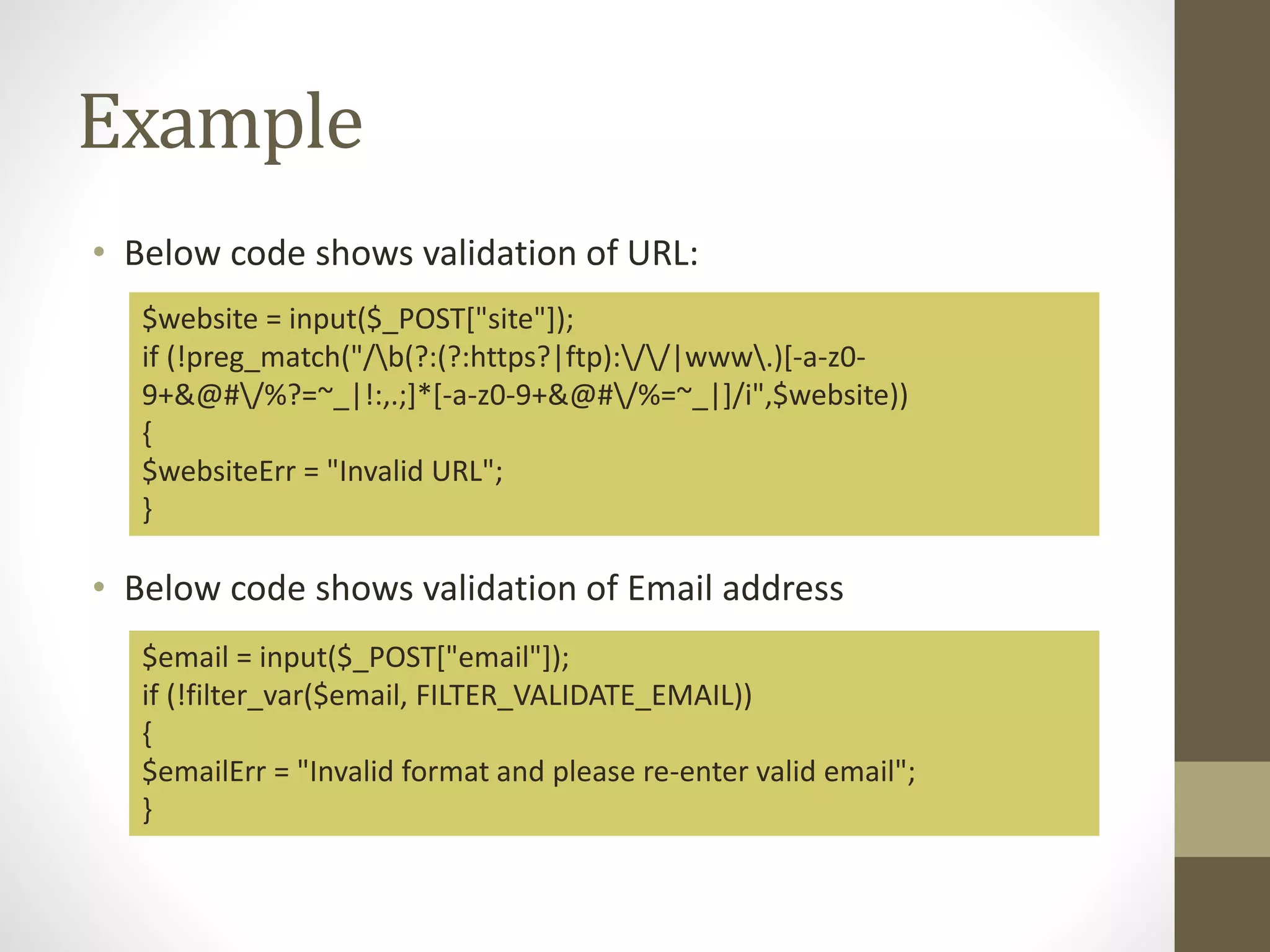 Example • Below code shows validation of URL: • Below code shows validation of Email address $website = input($_POST["site"]); if (!preg_match("/b(?:(?:https?|ftp)://|www.)[-a-z0- 9+&@#/%?=~_|!:,.;]*[-a-z0-9+&@#/%=~_|]/i",$website)) { $websiteErr = "Invalid URL"; } $email = input($_POST["email"]); if (!filter_var($email, FILTER_VALIDATE_EMAIL)) { $emailErr = "Invalid format and please re-enter valid email"; } 