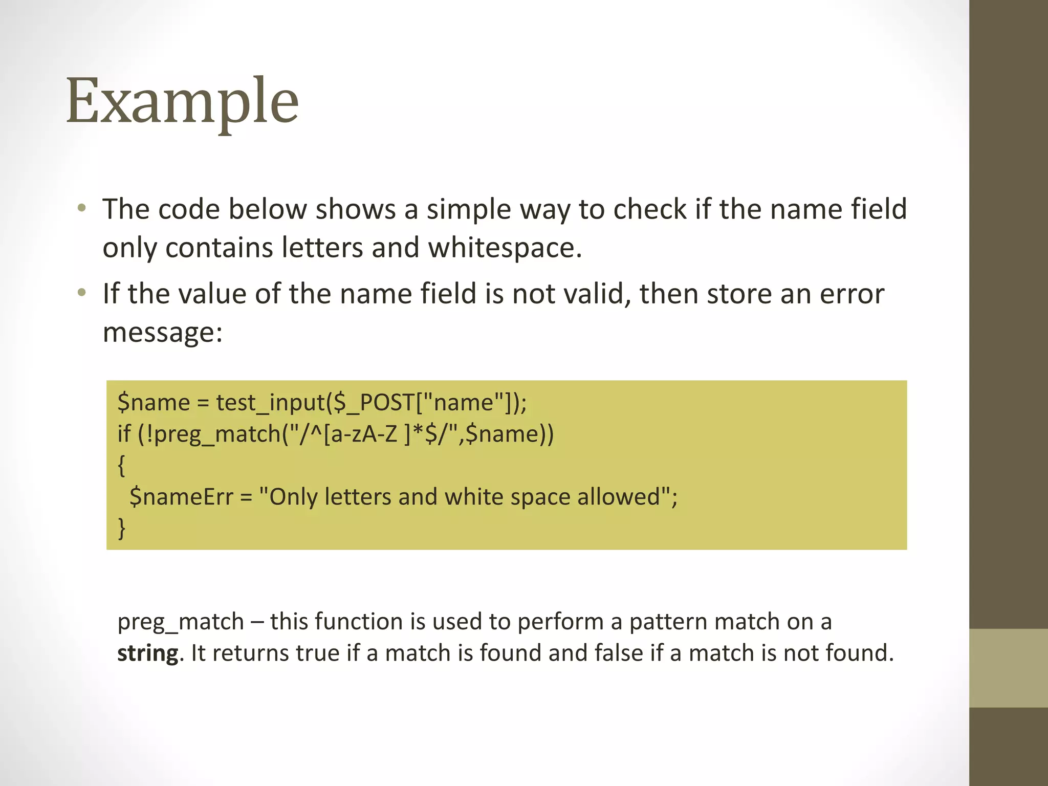 Example • The code below shows a simple way to check if the name field only contains letters and whitespace. • If the value of the name field is not valid, then store an error message: $name = test_input($_POST["name"]); if (!preg_match("/^[a-zA-Z ]*$/",$name)) { $nameErr = "Only letters and white space allowed"; } preg_match – this function is used to perform a pattern match on a string. It returns true if a match is found and false if a match is not found. 