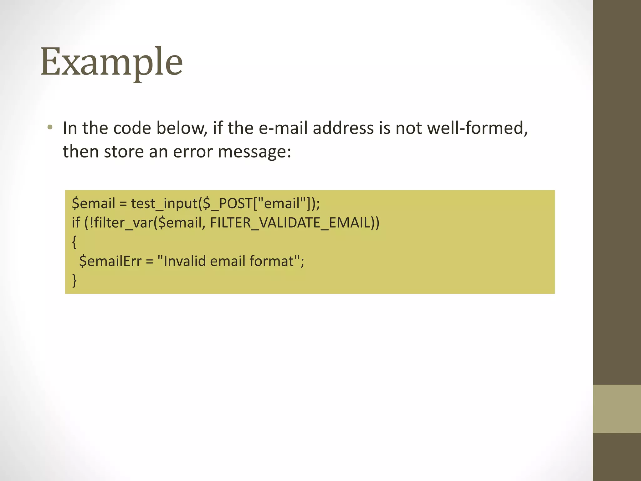 Example • In the code below, if the e-mail address is not well-formed, then store an error message: $email = test_input($_POST["email"]); if (!filter_var($email, FILTER_VALIDATE_EMAIL)) { $emailErr = "Invalid email format"; } 