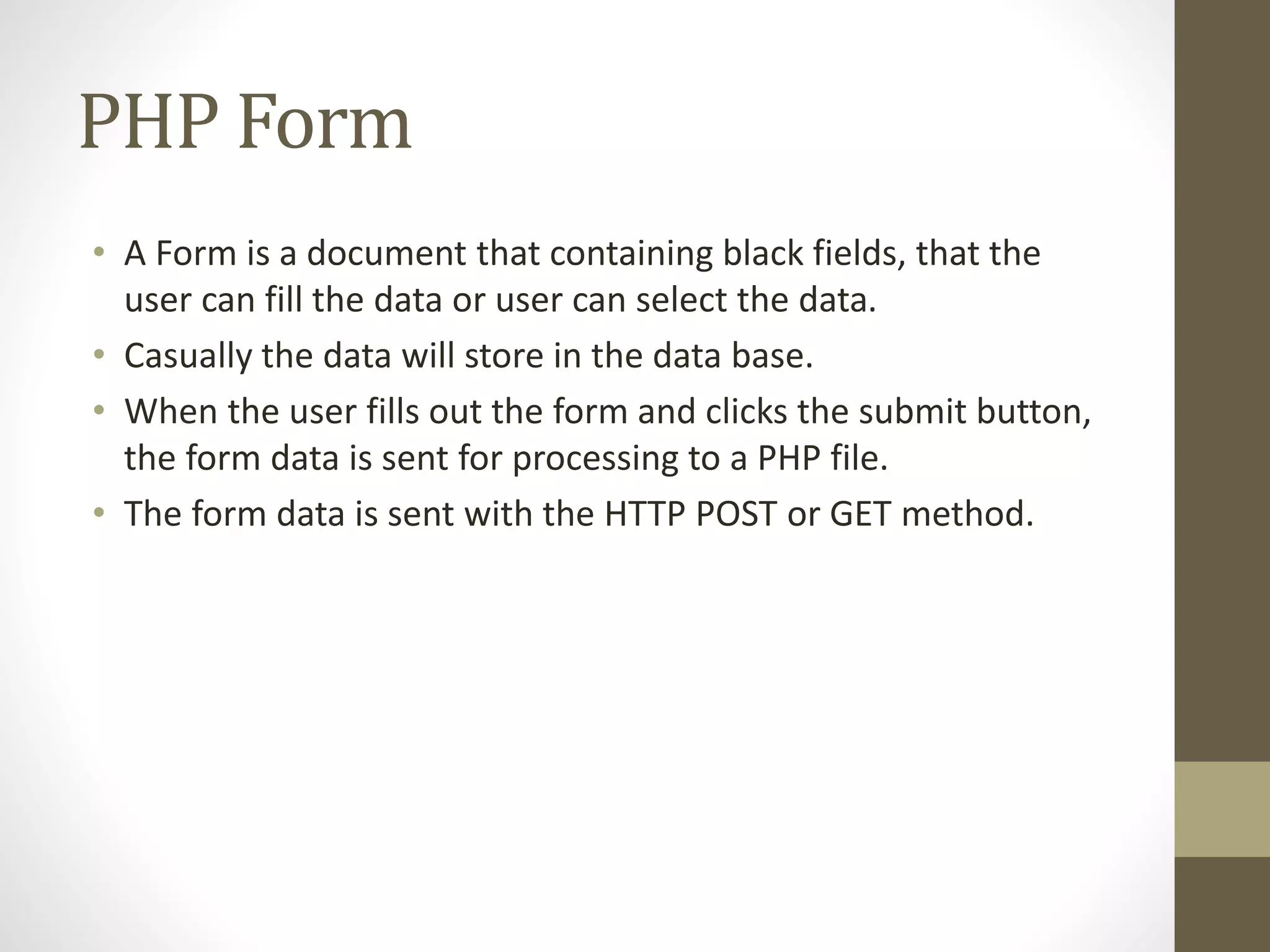 PHP Form • A Form is a document that containing black fields, that the user can fill the data or user can select the data. • Casually the data will store in the data base. • When the user fills out the form and clicks the submit button, the form data is sent for processing to a PHP file. • The form data is sent with the HTTP POST or GET method. 