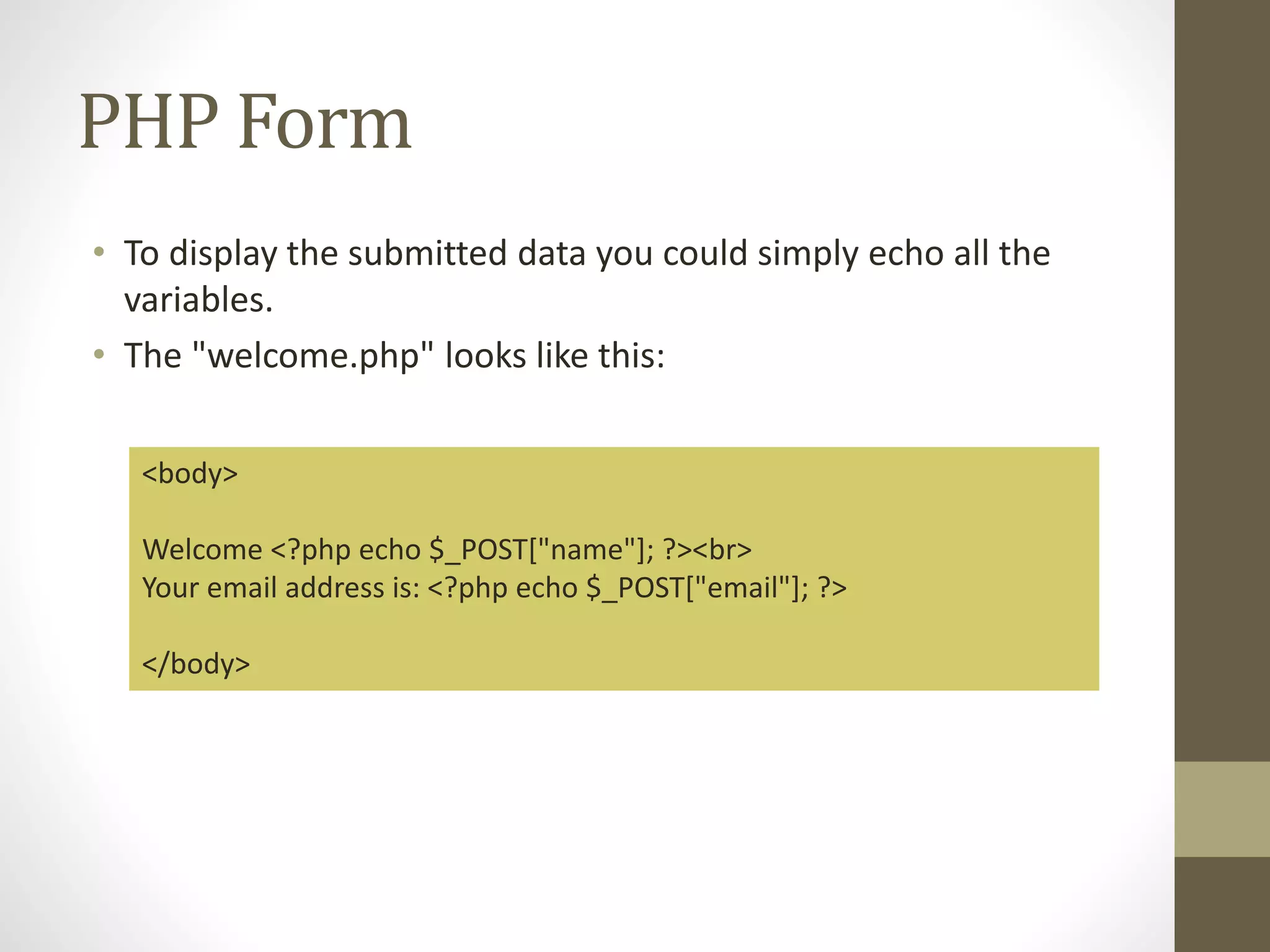 PHP Form • To display the submitted data you could simply echo all the variables. • The "welcome.php" looks like this: <body> Welcome <?php echo $_POST["name"]; ?><br> Your email address is: <?php echo $_POST["email"]; ?> </body> 