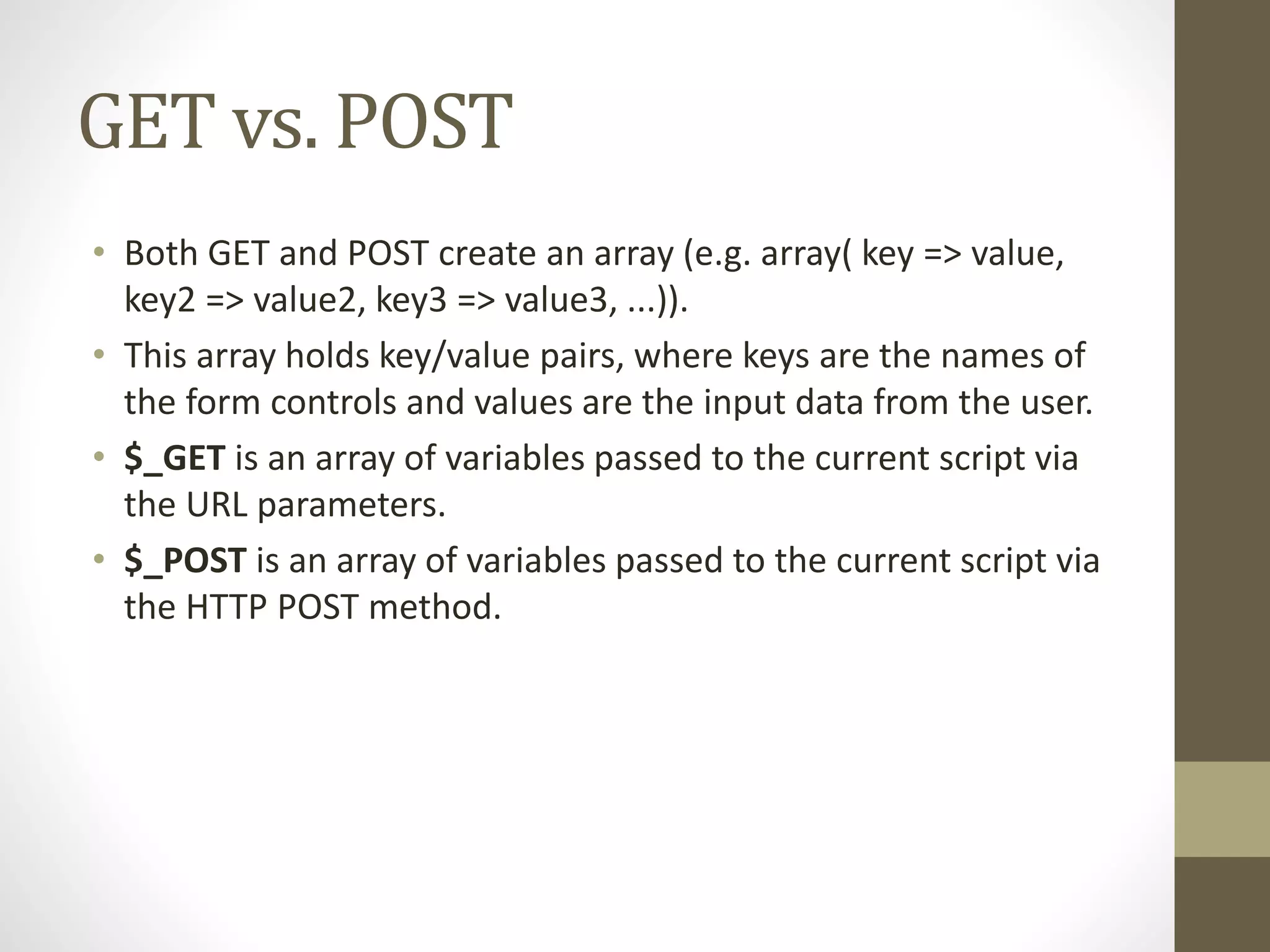 GET vs. POST • Both GET and POST create an array (e.g. array( key => value, key2 => value2, key3 => value3, ...)). • This array holds key/value pairs, where keys are the names of the form controls and values are the input data from the user. • $_GET is an array of variables passed to the current script via the URL parameters. • $_POST is an array of variables passed to the current script via the HTTP POST method. 