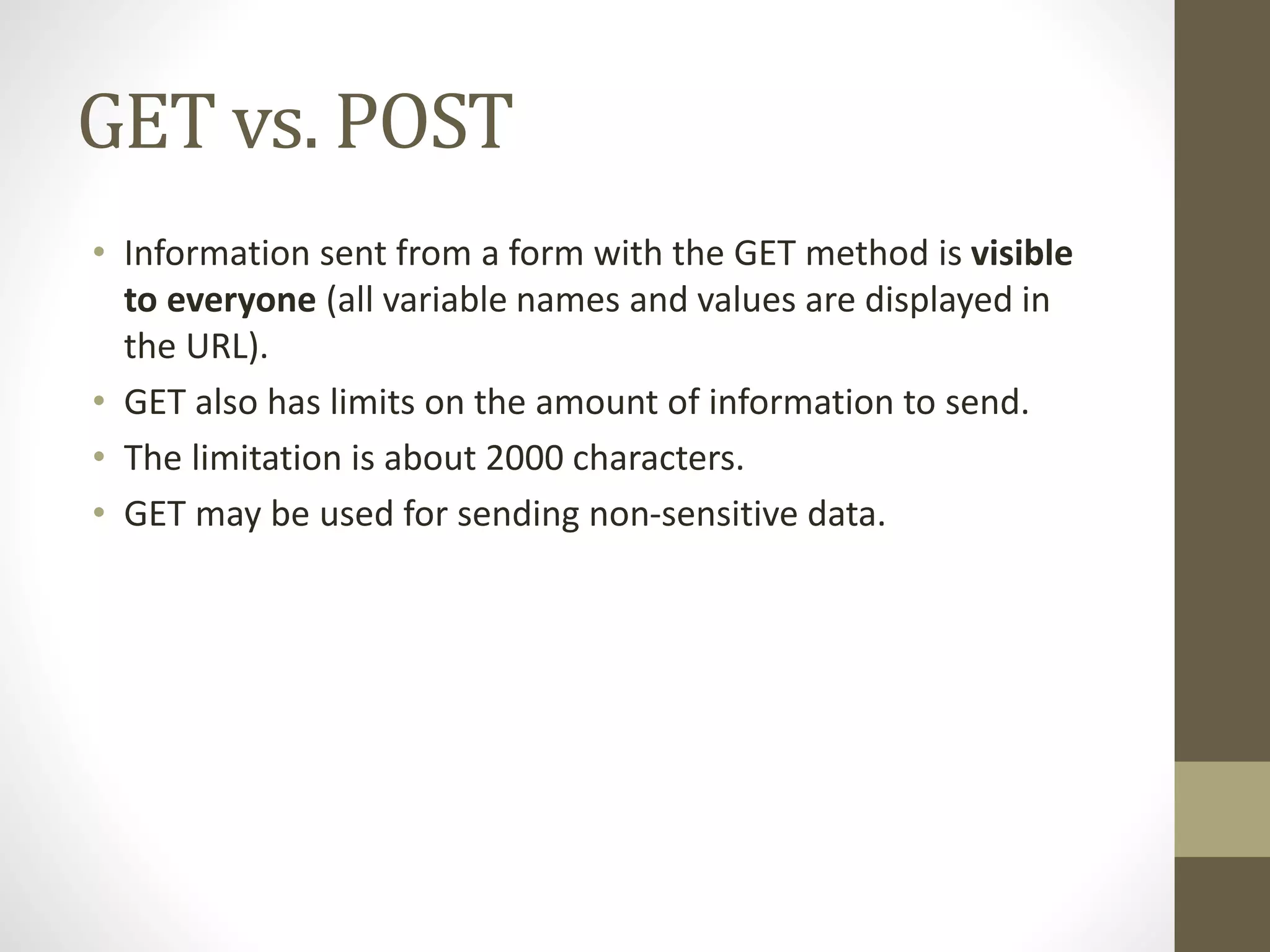 GET vs. POST • Information sent from a form with the GET method is visible to everyone (all variable names and values are displayed in the URL). • GET also has limits on the amount of information to send. • The limitation is about 2000 characters. • GET may be used for sending non-sensitive data. 