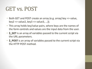 GET vs. POST
• Both GET and POST create an array (e.g. array( key => value,
key2 => value2, key3 => value3, ...)).
• This array holds key/value pairs, where keys are the names of
the form controls and values are the input data from the user.
• $_GET is an array of variables passed to the current script via
the URL parameters.
• $_POST is an array of variables passed to the current script via
the HTTP POST method.
 