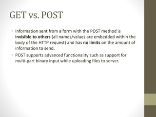 GET vs. POST
• Information sent from a form with the POST method is
invisible to others (all names/values are embedded within the
body of the HTTP request) and has no limits on the amount of
information to send.
• POST supports advanced functionality such as support for
multi-part binary input while uploading files to server.
 