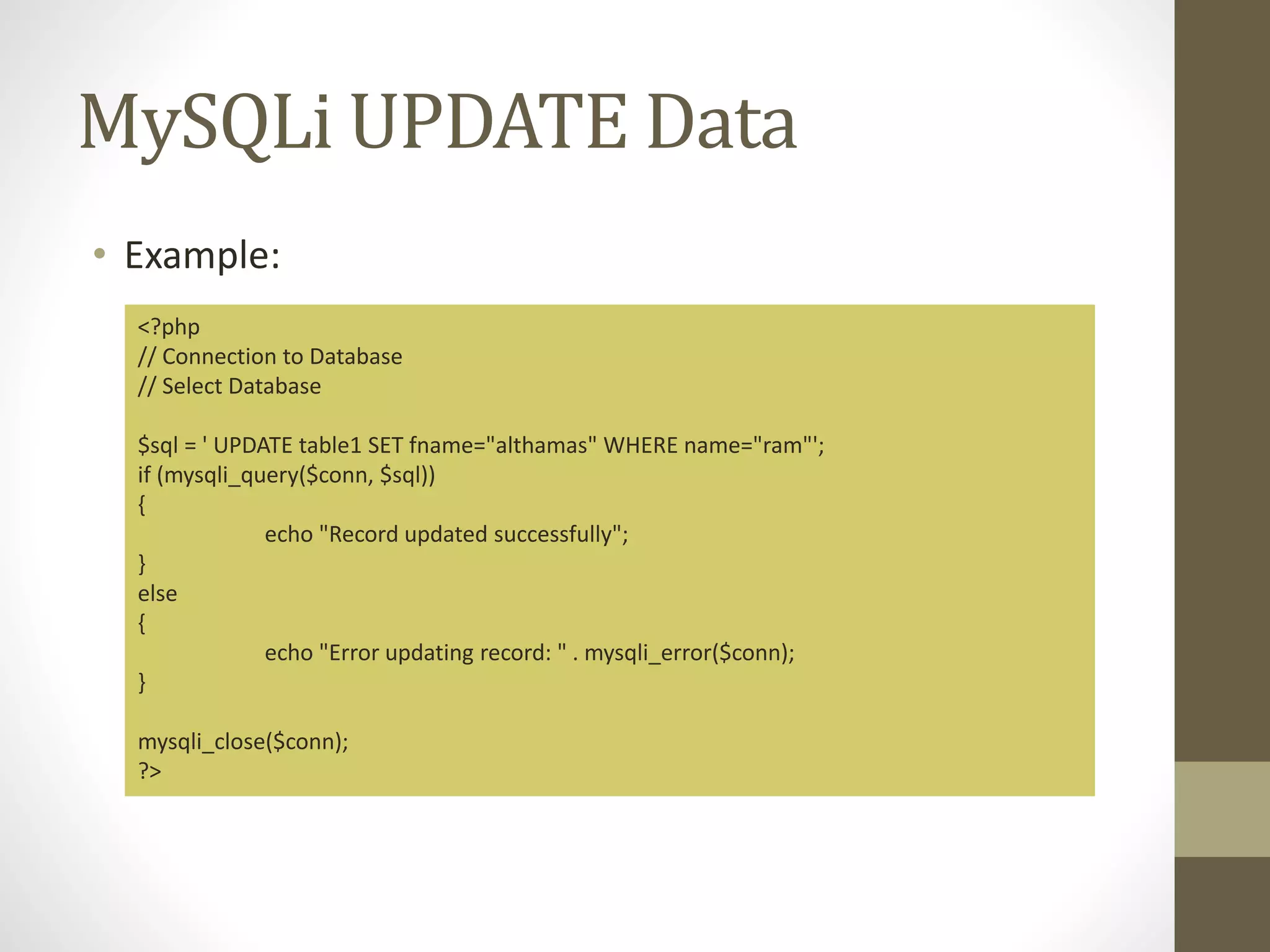 MySQLi UPDATE Data • Example: <?php // Connection to Database // Select Database $sql = ' UPDATE table1 SET fname="althamas" WHERE name="ram"'; if (mysqli_query($conn, $sql)) { echo "Record updated successfully"; } else { echo "Error updating record: " . mysqli_error($conn); } mysqli_close($conn); ?> 