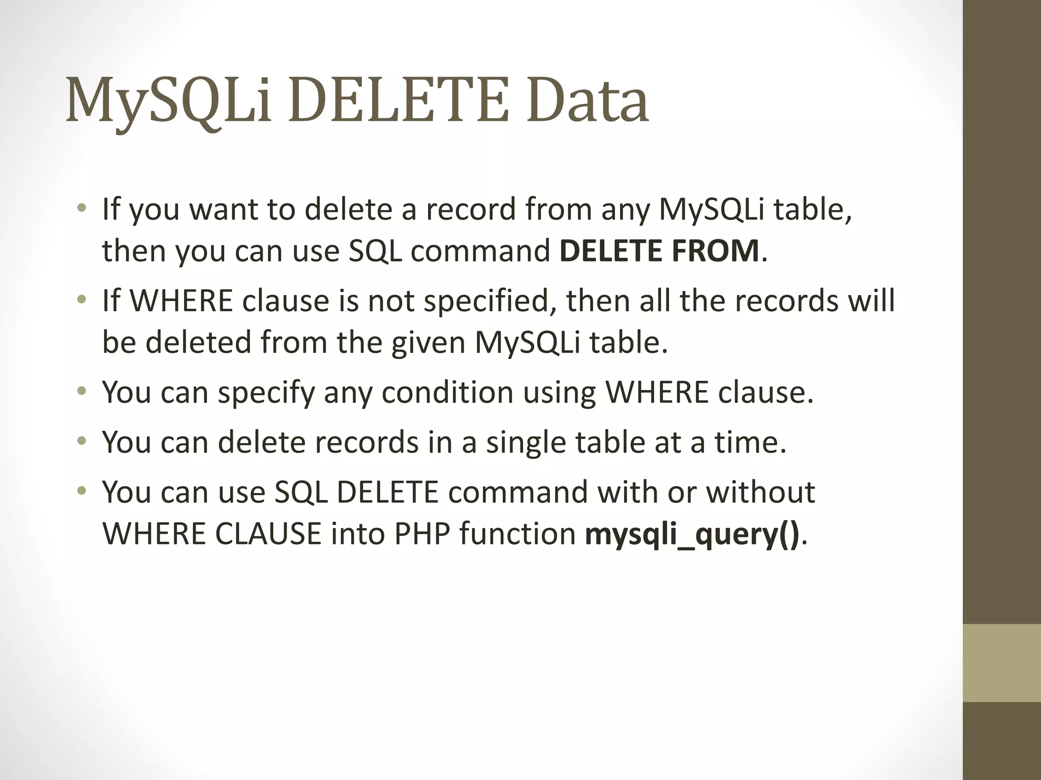 MySQLi DELETE Data • If you want to delete a record from any MySQLi table, then you can use SQL command DELETE FROM. • If WHERE clause is not specified, then all the records will be deleted from the given MySQLi table. • You can specify any condition using WHERE clause. • You can delete records in a single table at a time. • You can use SQL DELETE command with or without WHERE CLAUSE into PHP function mysqli_query(). 
