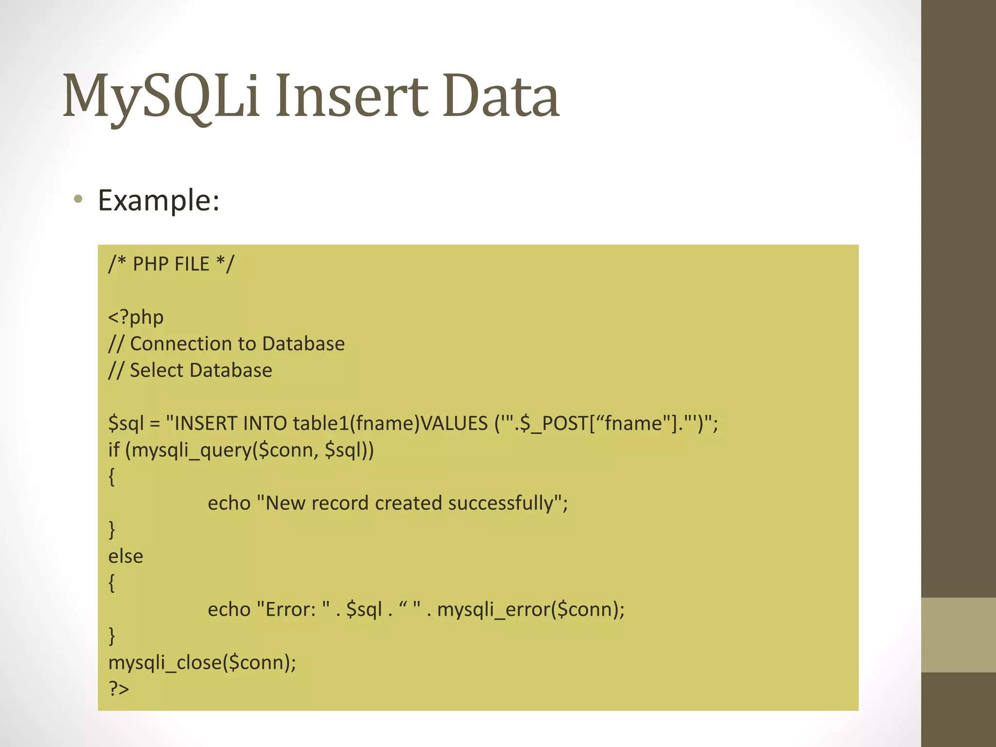 MySQLi Insert Data • Example: /* PHP FILE */ <?php // Connection to Database // Select Database $sql = "INSERT INTO table1(fname)VALUES ('".$_POST[“fname"]."')"; if (mysqli_query($conn, $sql)) { echo "New record created successfully"; } else { echo "Error: " . $sql . “ " . mysqli_error($conn); } mysqli_close($conn); ?> 