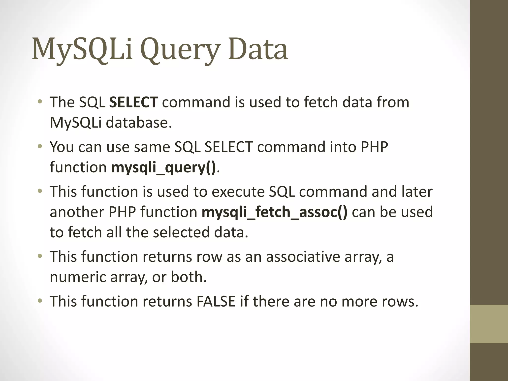 MySQLi Query Data • The SQL SELECT command is used to fetch data from MySQLi database. • You can use same SQL SELECT command into PHP function mysqli_query(). • This function is used to execute SQL command and later another PHP function mysqli_fetch_assoc() can be used to fetch all the selected data. • This function returns row as an associative array, a numeric array, or both. • This function returns FALSE if there are no more rows. 