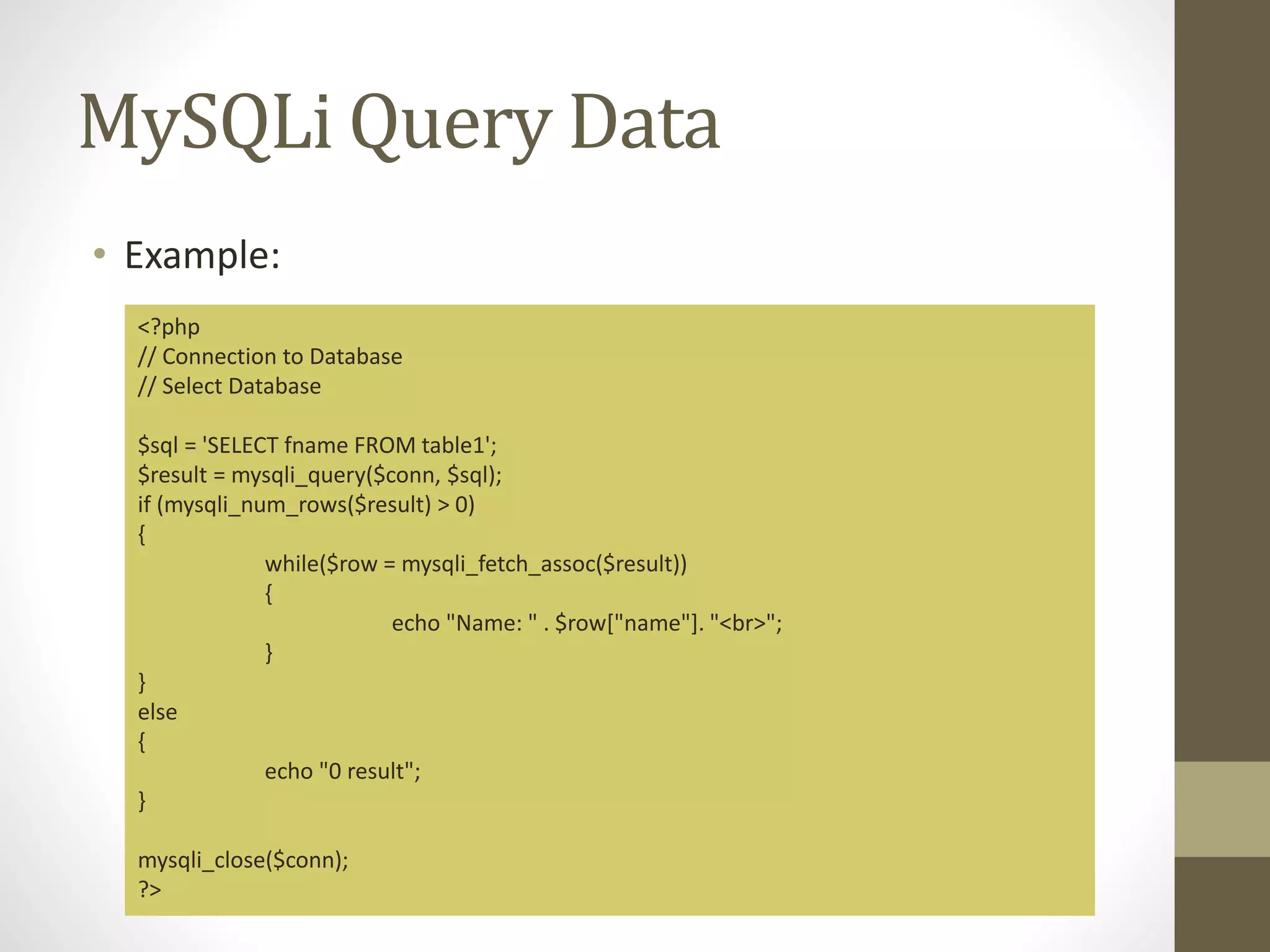 MySQLi Query Data • Example: <?php // Connection to Database // Select Database $sql = 'SELECT fname FROM table1'; $result = mysqli_query($conn, $sql); if (mysqli_num_rows($result) > 0) { while($row = mysqli_fetch_assoc($result)) { echo "Name: " . $row["name"]. "<br>"; } } else { echo "0 result"; } mysqli_close($conn); ?> 