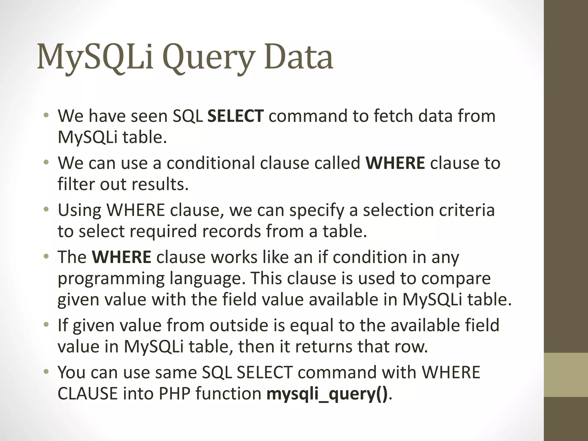 MySQLi Query Data • We have seen SQL SELECT command to fetch data from MySQLi table. • We can use a conditional clause called WHERE clause to filter out results. • Using WHERE clause, we can specify a selection criteria to select required records from a table. • The WHERE clause works like an if condition in any programming language. This clause is used to compare given value with the field value available in MySQLi table. • If given value from outside is equal to the available field value in MySQLi table, then it returns that row. • You can use same SQL SELECT command with WHERE CLAUSE into PHP function mysqli_query(). 
