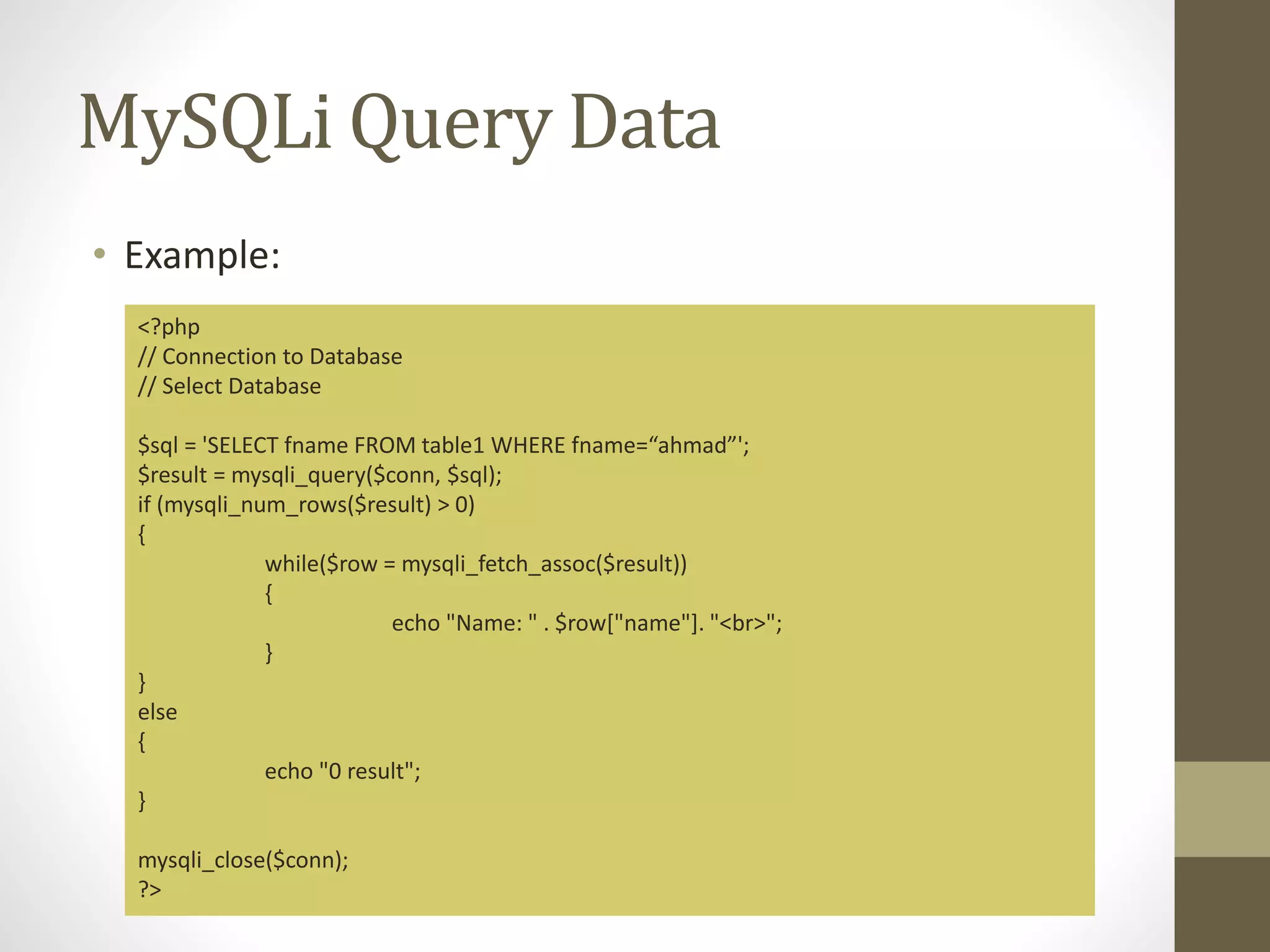 MySQLi Query Data • Example: <?php // Connection to Database // Select Database $sql = 'SELECT fname FROM table1 WHERE fname=“ahmad”'; $result = mysqli_query($conn, $sql); if (mysqli_num_rows($result) > 0) { while($row = mysqli_fetch_assoc($result)) { echo "Name: " . $row["name"]. "<br>"; } } else { echo "0 result"; } mysqli_close($conn); ?> 