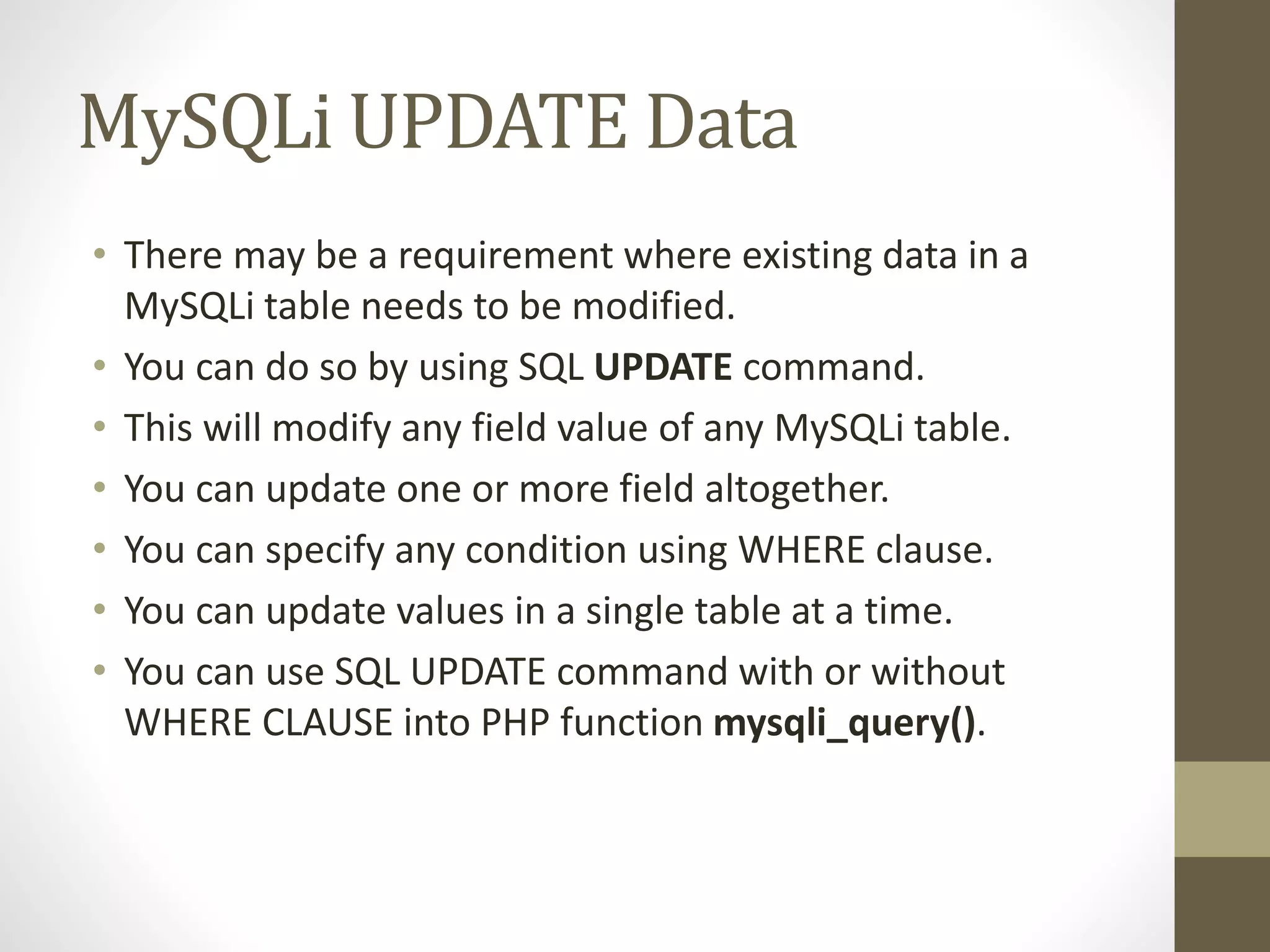 MySQLi UPDATE Data • There may be a requirement where existing data in a MySQLi table needs to be modified. • You can do so by using SQL UPDATE command. • This will modify any field value of any MySQLi table. • You can update one or more field altogether. • You can specify any condition using WHERE clause. • You can update values in a single table at a time. • You can use SQL UPDATE command with or without WHERE CLAUSE into PHP function mysqli_query(). 