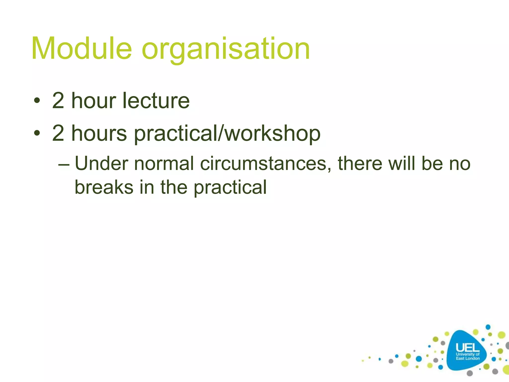 Module organisation
• 2 hour lecture
• 2 hours practical/workshop
– Under normal circumstances, there will be no
breaks in the practical
10
 