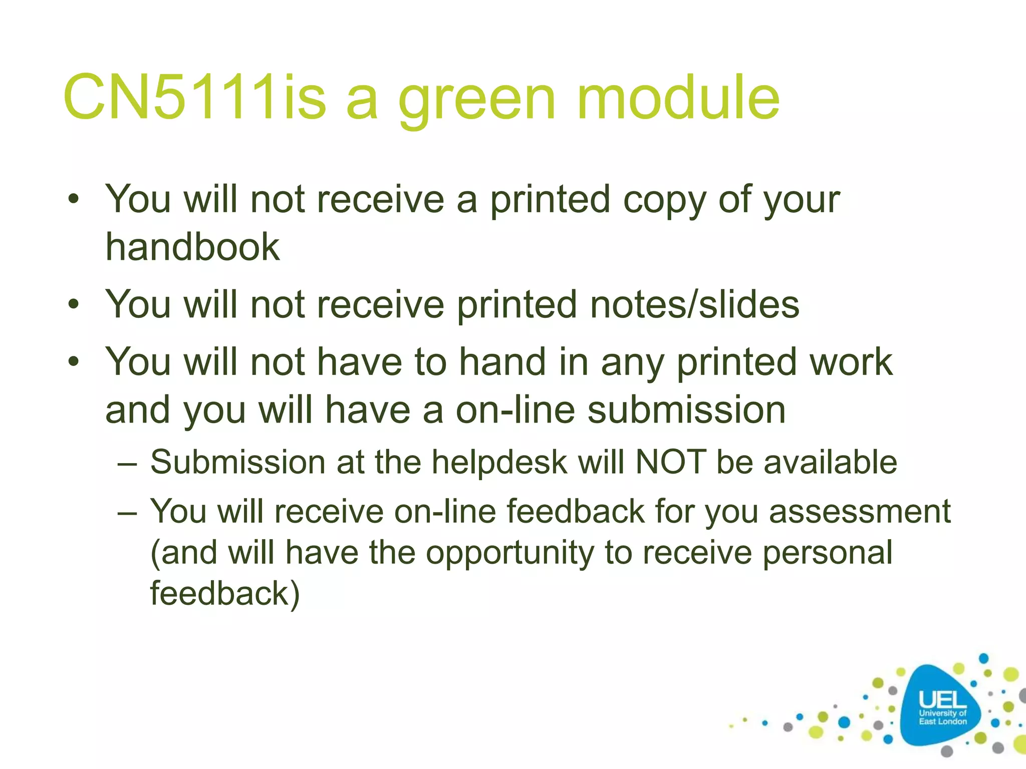 CN5111is a green module
• You will not receive a printed copy of your
handbook
• You will not receive printed notes/slides
• You will not have to hand in any printed work
and you will have a on-line submission
– Submission at the helpdesk will NOT be available
– You will receive on-line feedback for you assessment
(and will have the opportunity to receive personal
feedback)
 