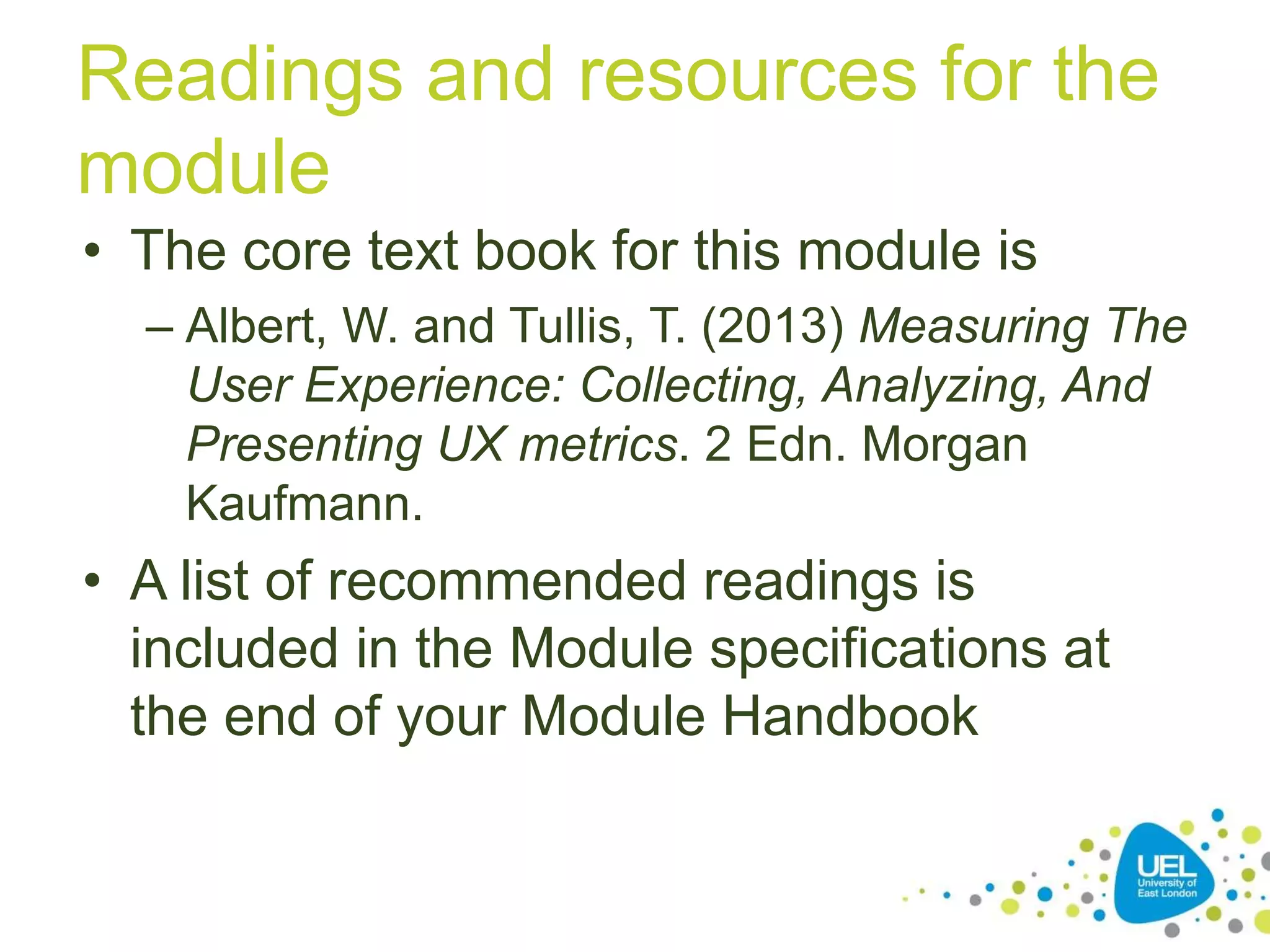 Readings and resources for the
module
• The core text book for this module is
– Albert, W. and Tullis, T. (2013) Measuring The
User Experience: Collecting, Analyzing, And
Presenting UX metrics. 2 Edn. Morgan
Kaufmann.
• A list of recommended readings is
included in the Module specifications at
the end of your Module Handbook
 