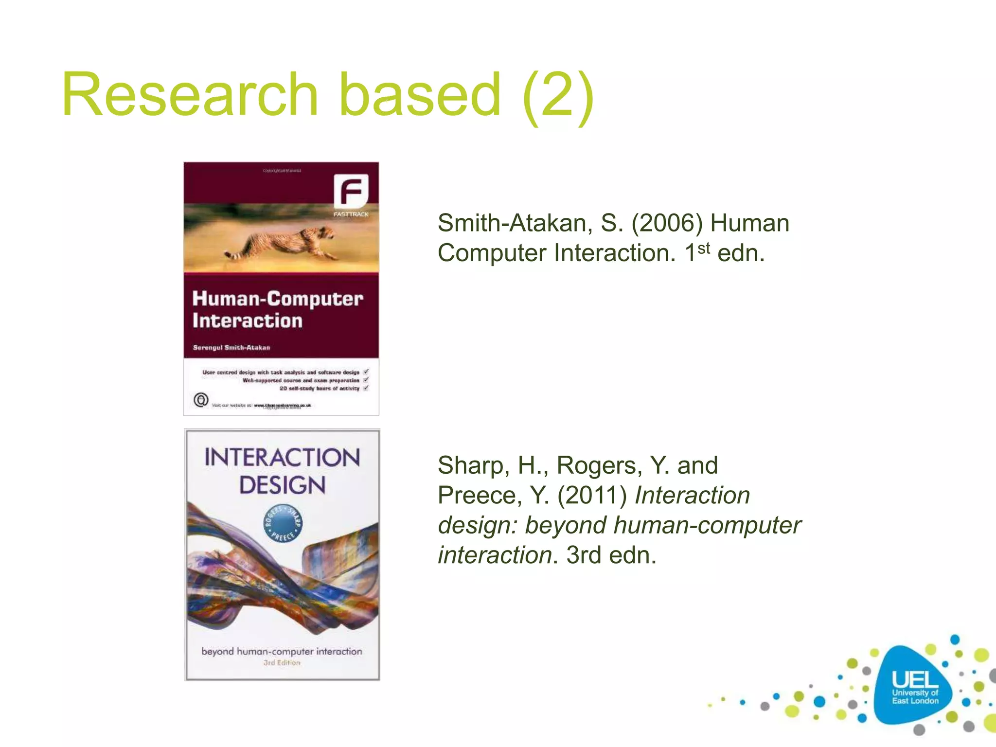 Research based (2)
Smith-Atakan, S. (2006) Human
Computer Interaction. 1st edn.
Sharp, H., Rogers, Y. and
Preece, Y. (2011) Interaction
design: beyond human-computer
interaction. 3rd edn.
 