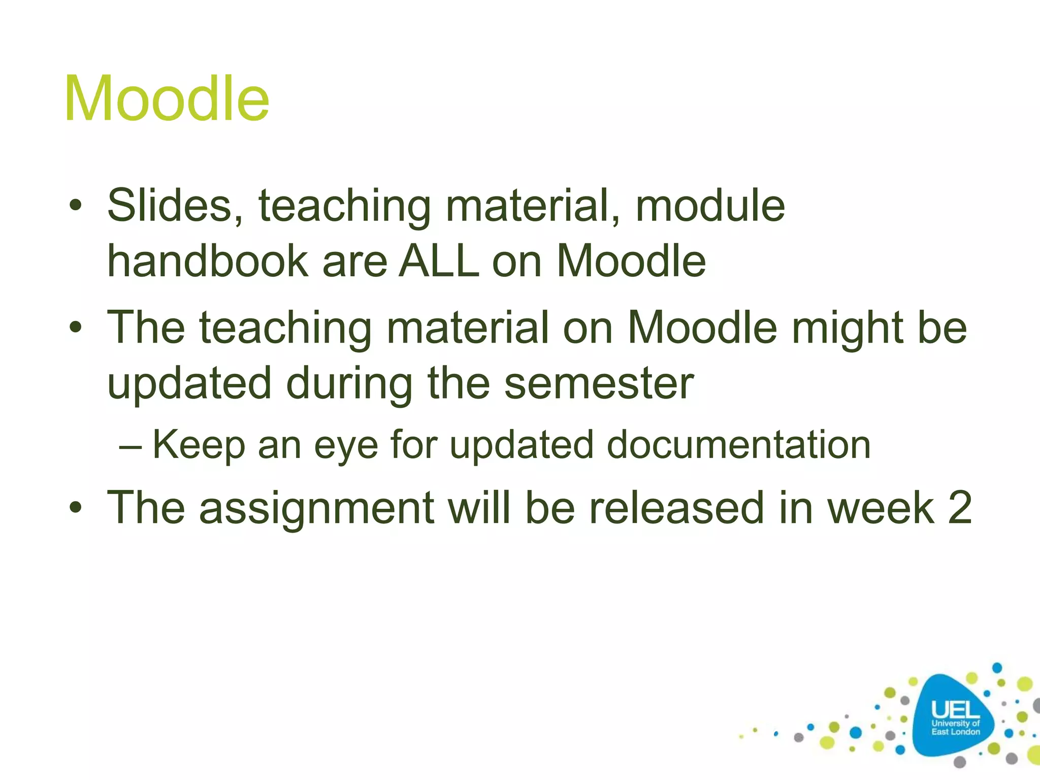 Moodle
• Slides, teaching material, module
handbook are ALL on Moodle
• The teaching material on Moodle might be
updated during the semester
– Keep an eye for updated documentation
• The assignment will be released in week 2
16
 