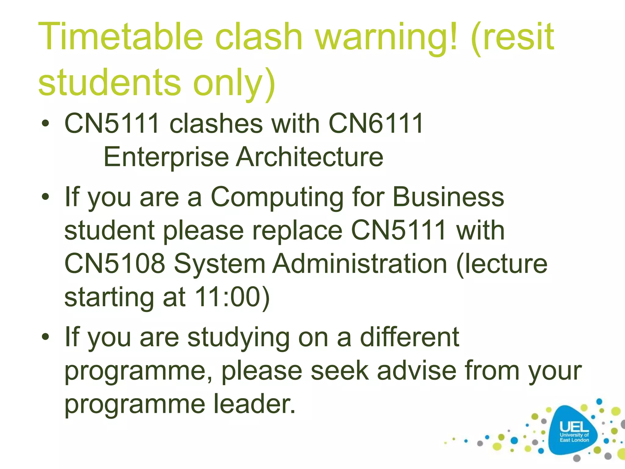 Timetable clash warning! (resit
students only)
• CN5111 clashes with CN6111
Enterprise Architecture
• If you are a Computing for Business
student please replace CN5111 with
CN5108 System Administration (lecture
starting at 11:00)
• If you are studying on a different
programme, please seek advise from your
programme leader.
 